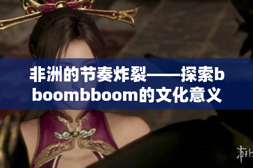 非洲的节奏炸裂——探索bboombboom的文化意义和音乐魅力