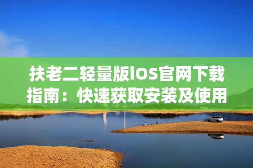 扶老二轻量版iOS官网下载指南：快速获取安装及使用方法(1)