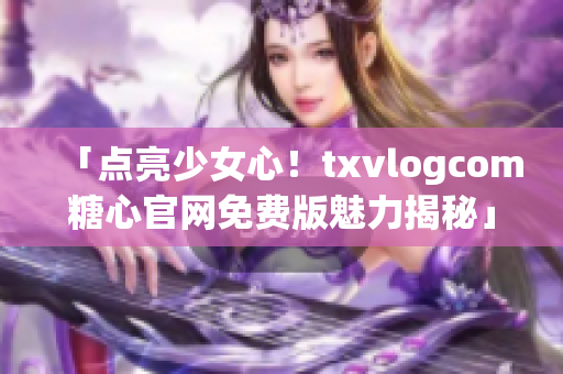 「点亮少女心！txvlogcom糖心官网免费版魅力揭秘」