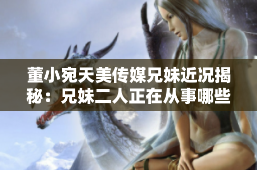 董小宛天美传媒兄妹近况揭秘：兄妹二人正在从事哪些工作？