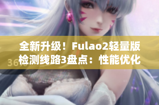 全新升级！Fulao2轻量版检测线路3盘点：性能优化，体验更升级(1)