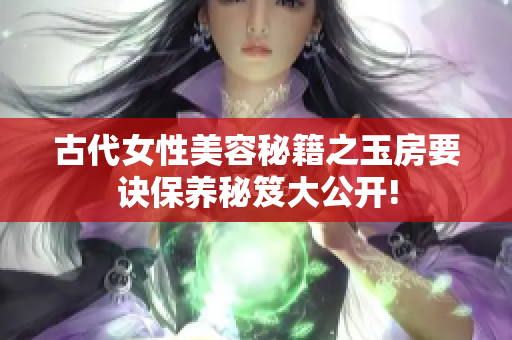 古代女性美容秘籍之玉房要诀保养秘笈大公开!