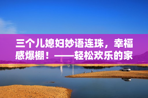 三个儿媳妇妙语连珠，幸福感爆棚！——轻松欢乐的家庭生活故事