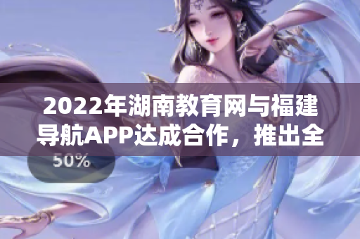 2022年湖南教育网与福建导航APP达成合作，推出全新服务