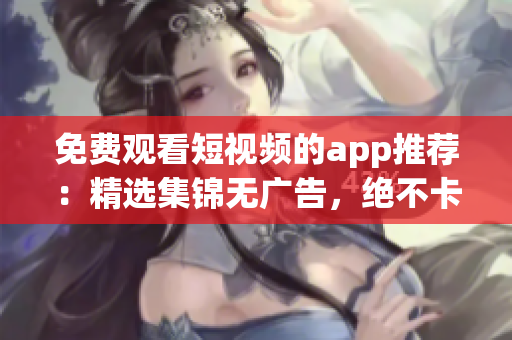 免费观看短视频的app推荐：精选集锦无广告，绝不卡顿！(1)