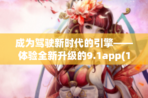 成为驾驶新时代的引擎——体验全新升级的9.1app(1)