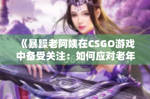 《暴躁老阿姨在CSGO游戏中备受关注：如何应对老年玩家的挑战？》