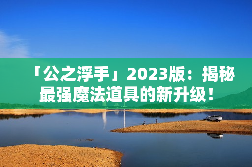 「公之浮手」2023版：揭秘最强魔法道具的新升级！