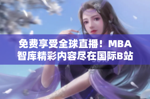 免费享受全球直播！MBA智库精彩内容尽在国际B站直播平台