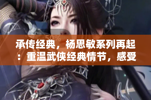 承传经典，杨思敏系列再起：重温武侠经典情节，感受古风女侠之美