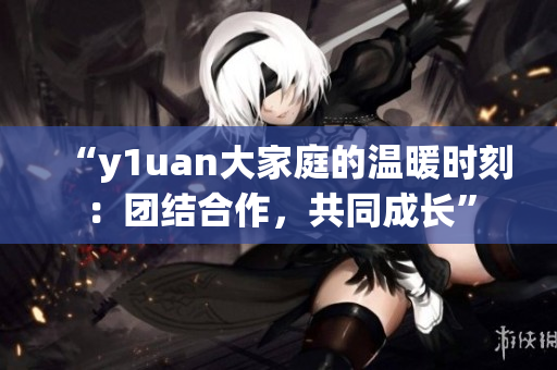 “y1uan大家庭的温暖时刻：团结合作，共同成长”