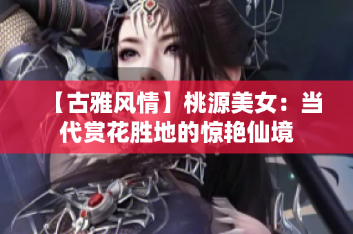 【古雅风情】桃源美女：当代赏花胜地的惊艳仙境