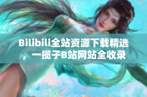 Bilibili全站资源下载精选，一揽子B站网站全收录