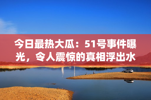 今日最热大瓜：51号事件曝光，令人震惊的真相浮出水面(1)