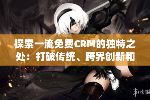 探索一流免费CRM的独特之处：打破传统、跨界创新和个性化服务的未来