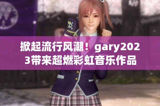 掀起流行风潮！gary2023带来超燃彩虹音乐作品