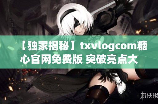 【独家揭秘】txvlogcom糖心官网免费版 突破亮点大揭秘！(1)