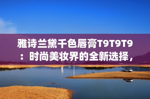 雅诗兰黛千色唇膏T9T9T9：时尚美妆界的全新选择，抢先预览！(1)