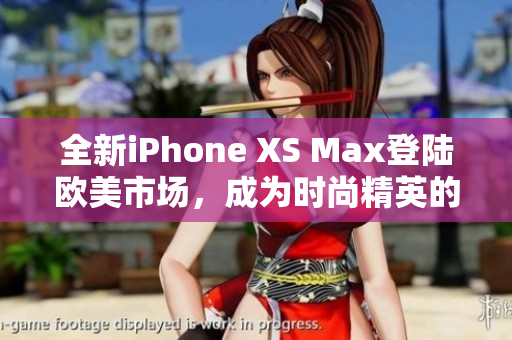 全新iPhone XS Max登陆欧美市场，成为时尚精英的首选手机