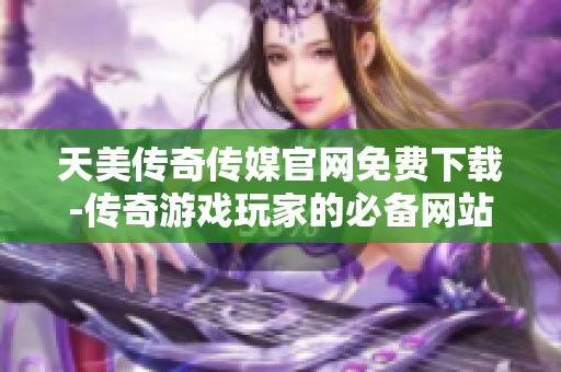 天美传奇传媒官网免费下载-传奇游戏玩家的必备网站