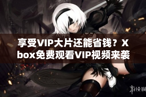 享受VIP大片还能省钱？Xbox免费观看VIP视频来袭