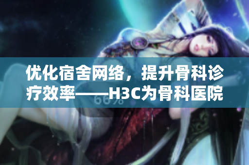 优化宿舍网络，提升骨科诊疗效率——H3C为骨科医院带来新想象