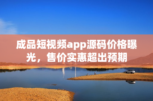 成品短视频app源码价格曝光，售价实惠超出预期