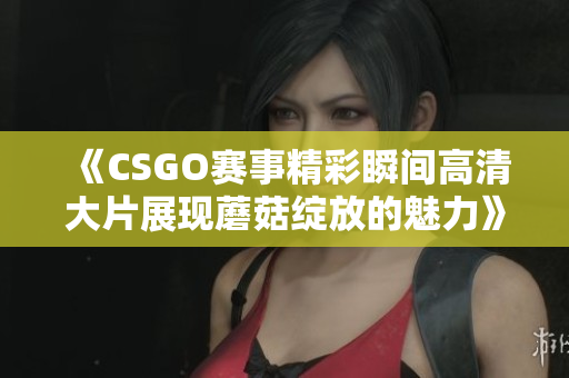 《CSGO赛事精彩瞬间高清大片展现蘑菇绽放的魅力》