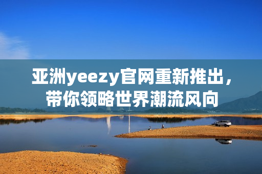 亚洲yeezy官网重新推出，带你领略世界潮流风向