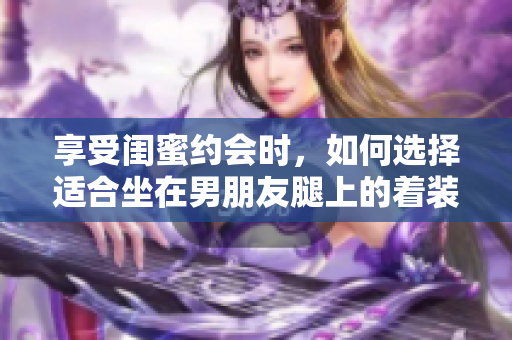 享受闺蜜约会时，如何选择适合坐在男朋友腿上的着装？