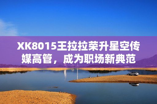 XK8015王拉拉荣升星空传媒高管，成为职场新典范