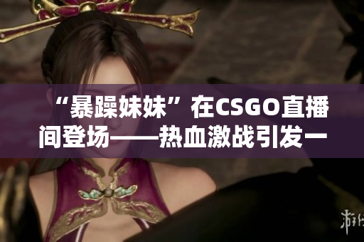 “暴躁妹妹”在CSGO直播间登场——热血激战引发一片掌声