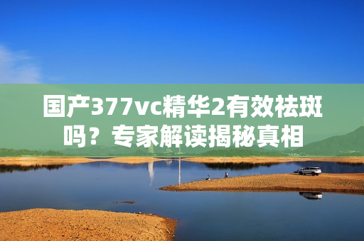 国产377vc精华2有效祛斑吗？专家解读揭秘真相