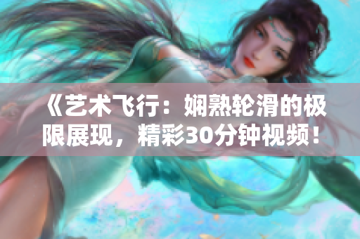 《艺术飞行：娴熟轮滑的极限展现，精彩30分钟视频！》