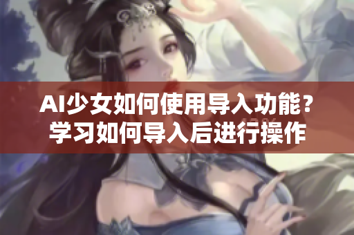 AI少女如何使用导入功能？学习如何导入后进行操作