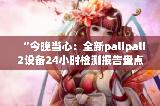 “今晚当心：全新palipali2设备24小时检测报告盘点！”(1)