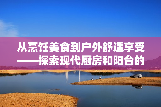 从烹饪美食到户外舒适享受——探索现代厨房和阳台的空间设计