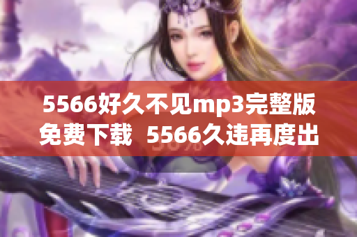 5566好久不见mp3完整版免费下载  5566久违再度出手，响彻回忆的精彩回顾