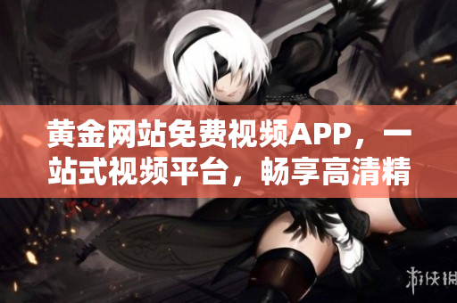 黄金网站免费视频APP，一站式视频平台，畅享高清精彩内容