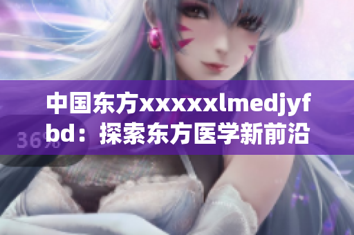 中国东方xxxxxlmedjyfbd：探索东方医学新前沿