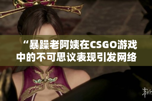 “暴躁老阿姨在CSGO游戏中的不可思议表现引发网络热议”