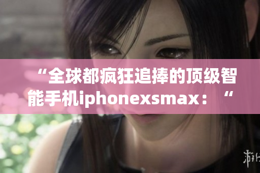 “全球都疯狂追捧的顶级智能手机iphonexsmax：“一机在手，更胜千金！”