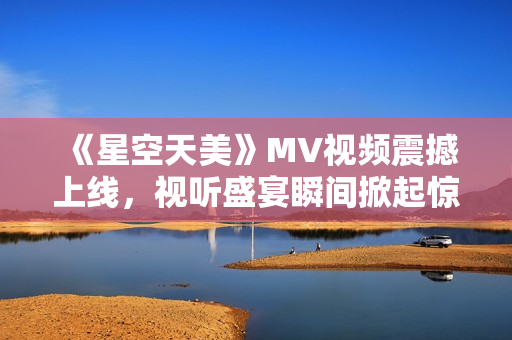 《星空天美》MV视频震撼上线，视听盛宴瞬间掀起惊艳感受！