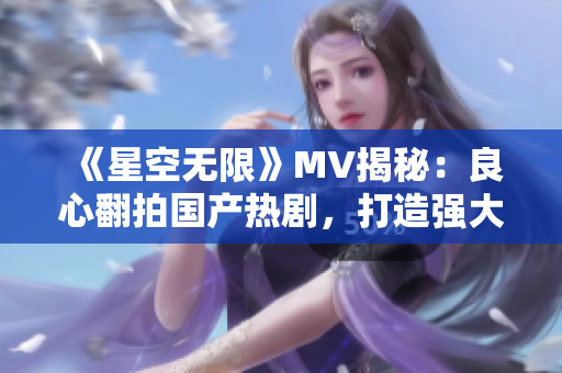 《星空无限》MV揭秘：良心翻拍国产热剧，打造强大IP！