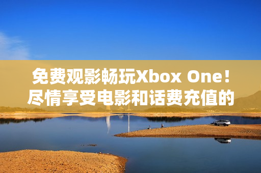 免费观影畅玩Xbox One！尽情享受电影和话费充值的乐趣