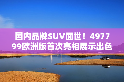 国内品牌SUV面世！497799欧洲版首次亮相展示出色性能