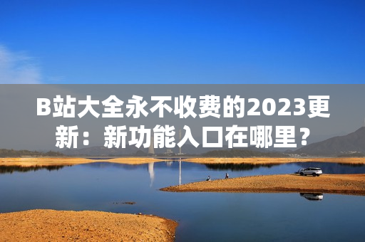 B站大全永不收费的2023更新：新功能入口在哪里？