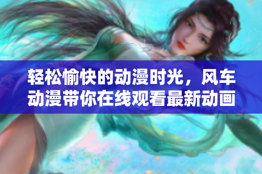 轻松愉快的动漫时光，风车动漫带你在线观看最新动画