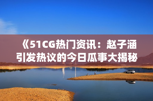 《51CG热门资讯：赵子涵引发热议的今日瓜事大揭秘！》(1)