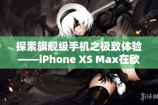 探索旗舰级手机之极致体验——iPhone XS Max在欧美市场的显赫地位